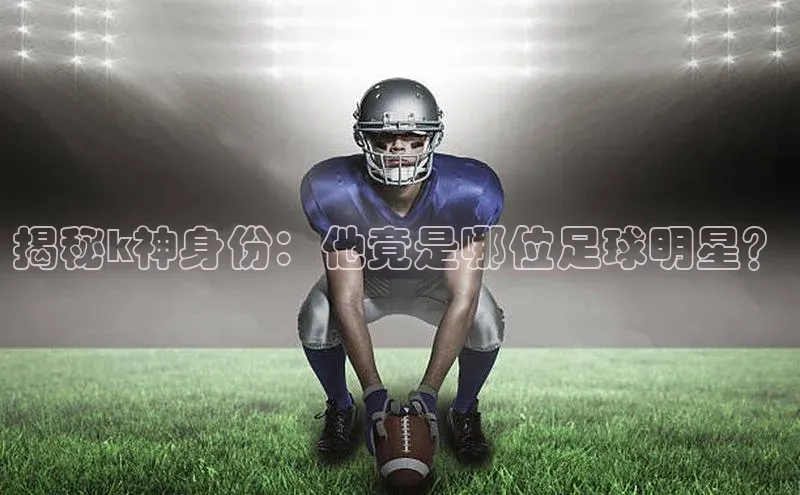 新宝gg—创造奇迹登录滴滴出行揭秘k神身份：他竟是哪位足球明星？