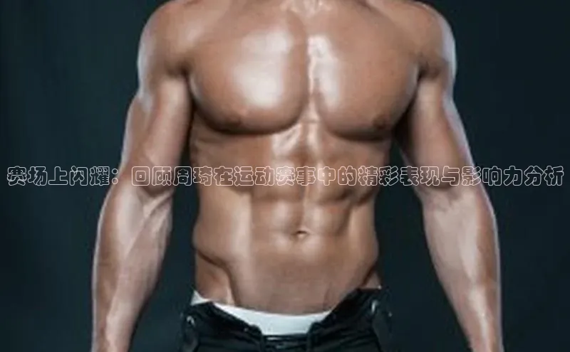 赛场上闪耀：回顾周琦在运动赛事中的精彩表现与影响力分析