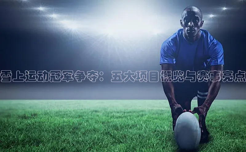 雪上运动冠军争夺：五大项目概览与赛事亮点