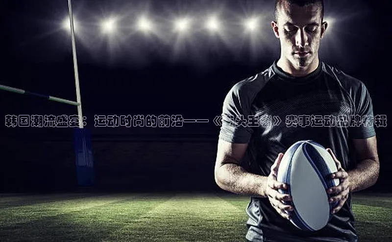 韩国潮流盛宴：运动时尚的前沿——《街头王者》赛事运动品牌特辑