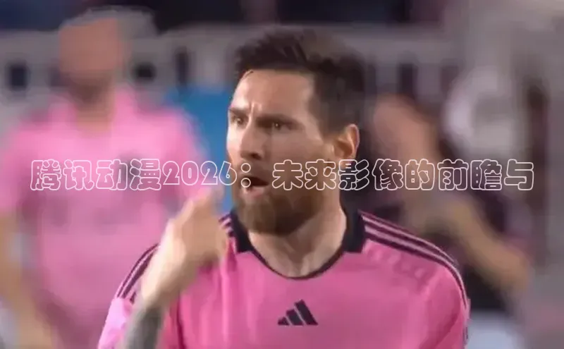 腾讯动漫2026：未来影像的前瞻与